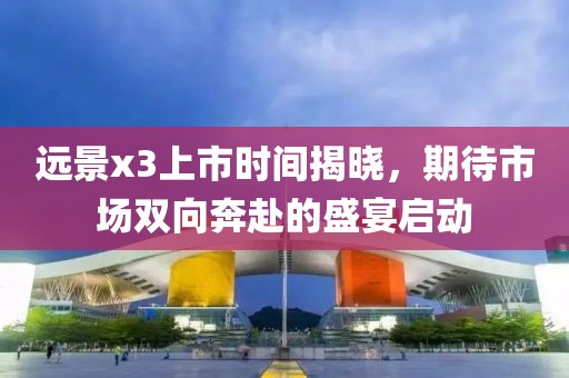 远景x3上市时间揭晓，期待市场双向奔赴的盛宴启动