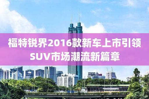福特锐界2016款新车上市引领SUV市场潮流新篇章
