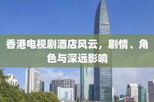 香港电视剧酒店风云，剧情、角色与深远影响