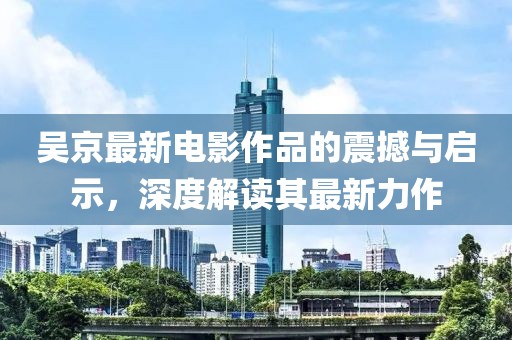 吴京最新电影作品的震撼与启示，深度解读其最新力作