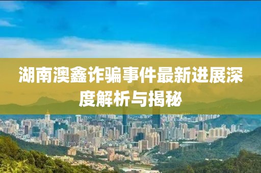 湖南澳鑫诈骗事件最新进展深度解析与揭秘