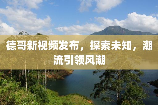 德哥新视频发布，探索未知，潮流引领风潮