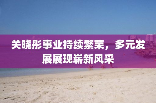 关晓彤事业持续繁荣，多元发展展现崭新风采