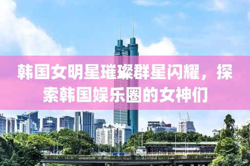 韩国女明星璀璨群星闪耀，探索韩国娱乐圈的女神们