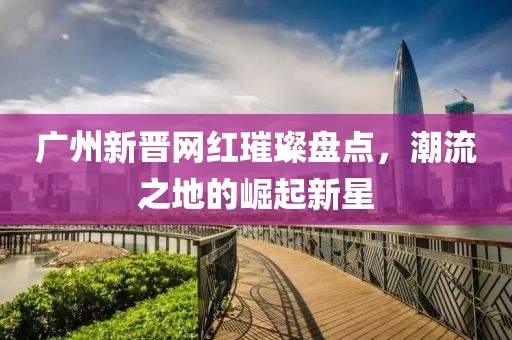 广州新晋网红璀璨盘点，潮流之地的崛起新星