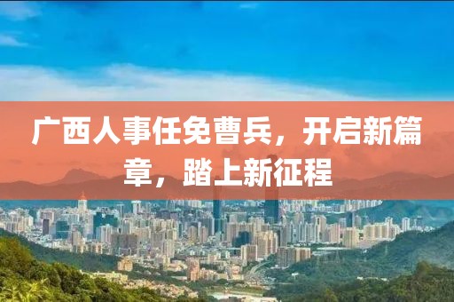 广西人事任免曹兵，开启新篇章，踏上新征程