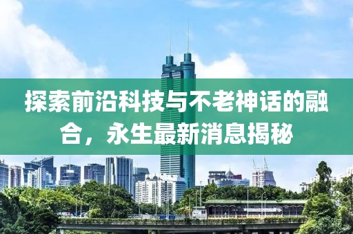 探索前沿科技与不老神话的融合，永生最新消息揭秘