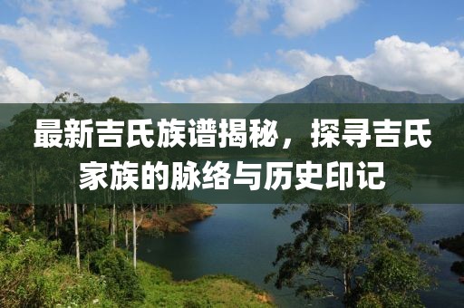 最新吉氏族谱揭秘，探寻吉氏家族的脉络与历史印记
