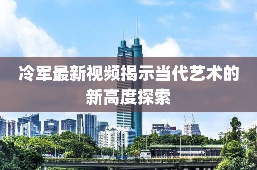 冷军最新视频揭示当代艺术的新高度探索