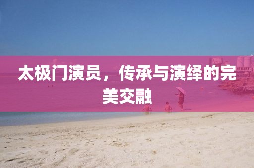 太极门演员，传承与演绎的完美交融