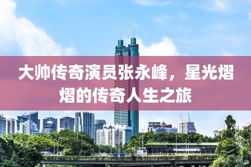 大帅传奇演员张永峰，星光熠熠的传奇人生之旅