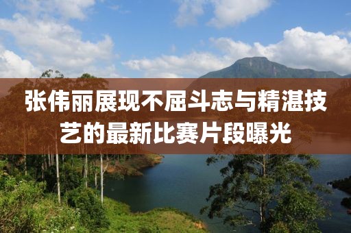 张伟丽展现不屈斗志与精湛技艺的最新比赛片段曝光