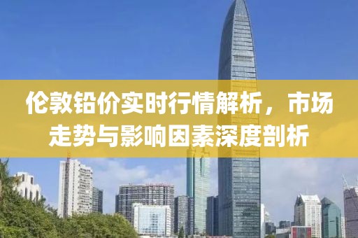 伦敦铅价实时行情解析，市场走势与影响因素深度剖析