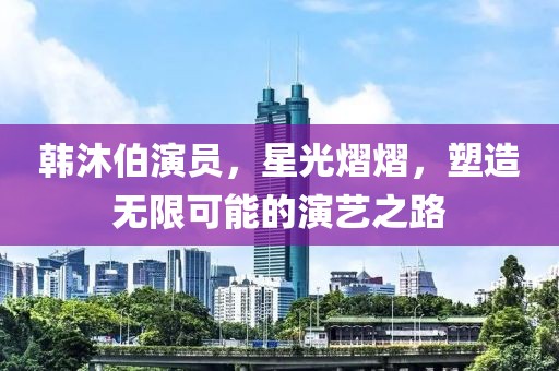 韩沐伯演员，星光熠熠，塑造无限可能的演艺之路