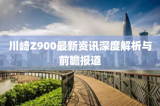 川崎Z900最新资讯深度解析与前瞻报道