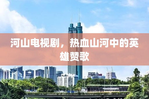 河山电视剧，热血山河中的英雄赞歌