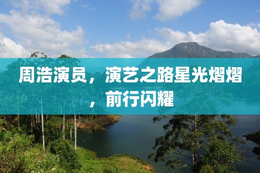 周浩演员，演艺之路星光熠熠，前行闪耀