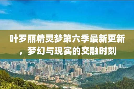 叶罗丽精灵梦第六季最新更新，梦幻与现实的交融时刻