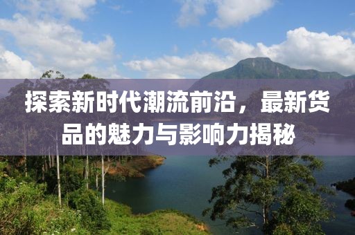 探索新时代潮流前沿，最新货品的魅力与影响力揭秘