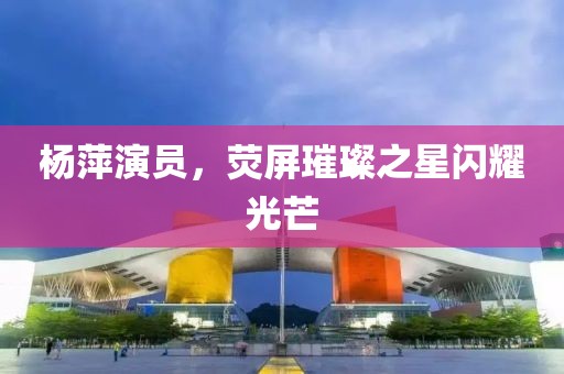 杨萍演员，荧屏璀璨之星闪耀光芒