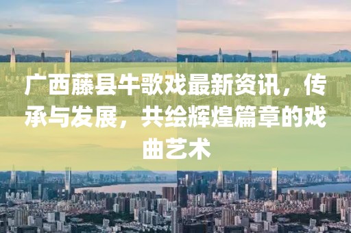 广西藤县牛歌戏最新资讯，传承与发展，共绘辉煌篇章的戏曲艺术