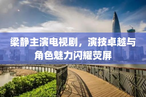 梁静主演电视剧，演技卓越与角色魅力闪耀荧屏
