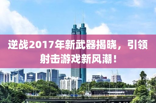 逆战2017年新武器揭晓，引领射击游戏新风潮！