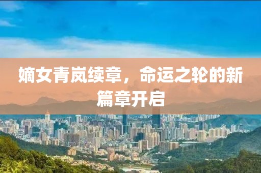 嫡女青岚续章，命运之轮的新篇章开启
