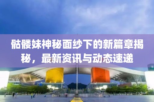 骷髅妹神秘面纱下的新篇章揭秘，最新资讯与动态速递