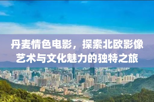 丹麦情色电影，探索北欧影像艺术与文化魅力的独特之旅