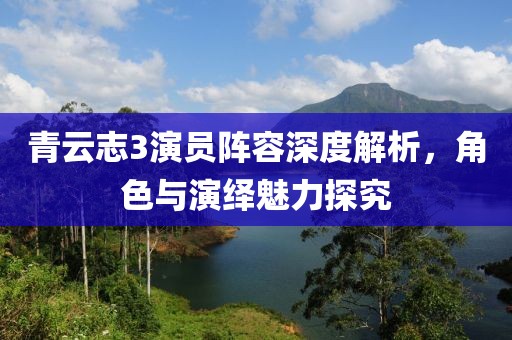 青云志3演员阵容深度解析，角色与演绎魅力探究