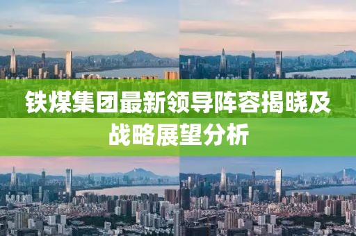 铁煤集团最新领导阵容揭晓及战略展望分析