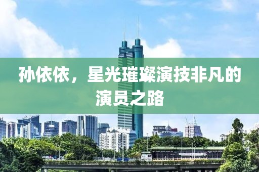 孙依依，星光璀璨演技非凡的演员之路