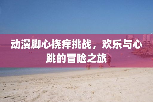动漫脚心挠痒挑战，欢乐与心跳的冒险之旅