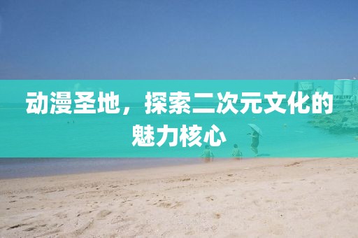 动漫圣地，探索二次元文化的魅力核心