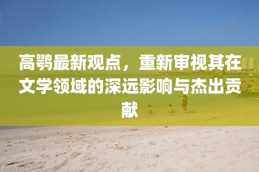 高鹗最新观点，重新审视其在文学领域的深远影响与杰出贡献
