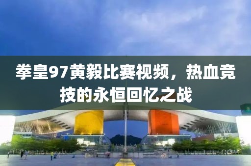 拳皇97黄毅比赛视频，热血竞技的永恒回忆之战