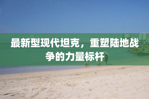 最新型现代坦克，重塑陆地战争的力量标杆