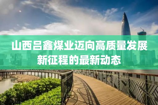 山西吕鑫煤业迈向高质量发展新征程的最新动态