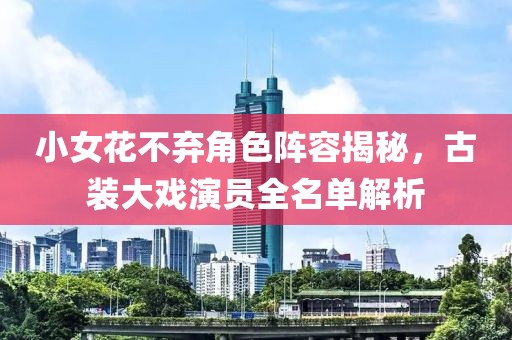 小女花不弃角色阵容揭秘，古装大戏演员全名单解析