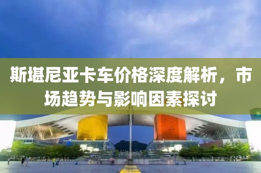 斯堪尼亚卡车价格深度解析，市场趋势与影响因素探讨