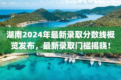 湖南2024年最新录取分数线概览发布，最新录取门槛揭晓！