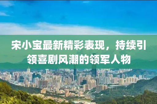 宋小宝最新精彩表现，持续引领喜剧风潮的领军人物