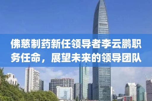 佛慈制药新任领导者李云鹏职务任命，展望未来的领导团队
