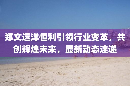 郑文远洋恒利引领行业变革，共创辉煌未来，最新动态速递