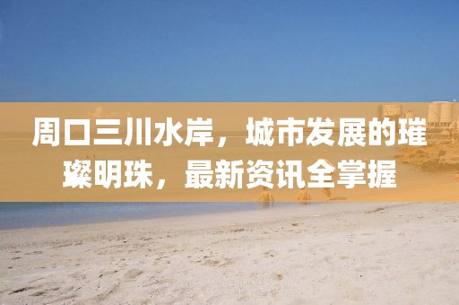 周口三川水岸，城市发展的璀璨明珠，最新资讯全掌握