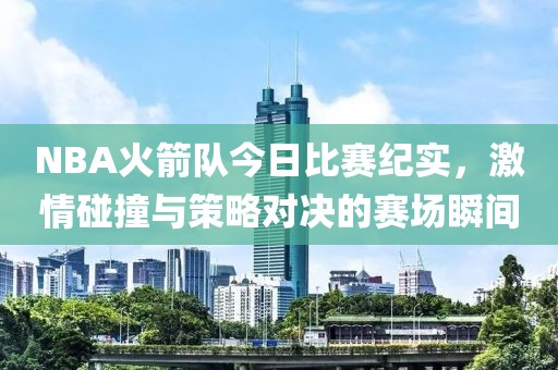NBA火箭队今日比赛纪实，激情碰撞与策略对决的赛场瞬间