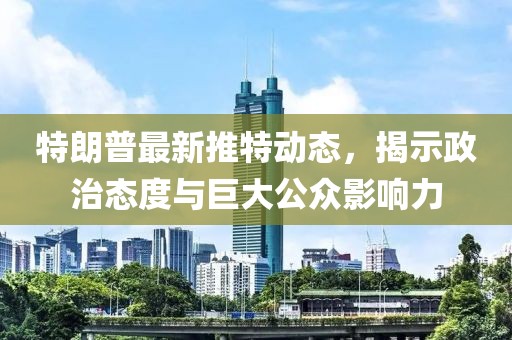 特朗普最新推特动态，揭示政治态度与巨大公众影响力