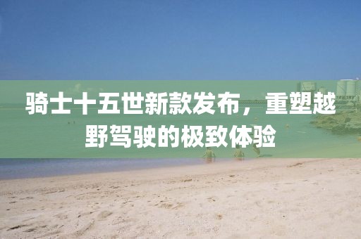 骑士十五世新款发布，重塑越野驾驶的极致体验