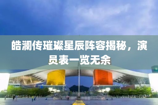 皓澜传璀璨星辰阵容揭秘，演员表一览无余